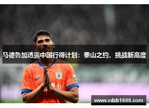 马德鲁加透露中国行得计划：泰山之约，挑战新高度